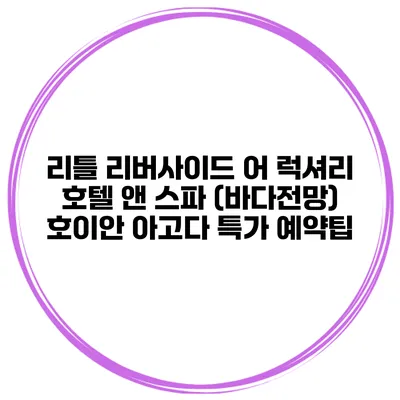 리틀 리버사이드 어 럭셔리 호텔 앤 스파 (바다전망) 호이안 아고다 특가 예약팁